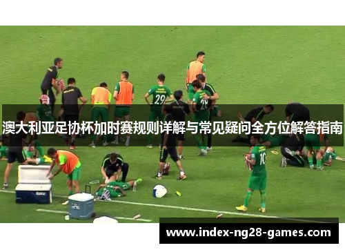 澳大利亚足协杯加时赛规则详解与常见疑问全方位解答指南