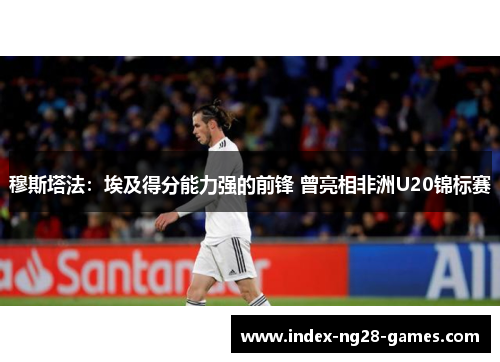 穆斯塔法：埃及得分能力强的前锋 曾亮相非洲U20锦标赛