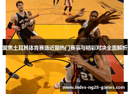 聚焦土耳其体育赛场近期热门赛事与精彩对决全面解析