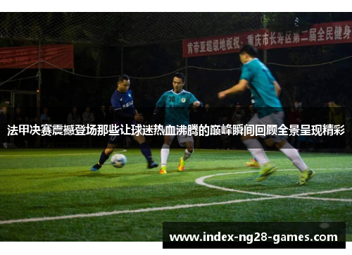 法甲决赛震撼登场那些让球迷热血沸腾的巅峰瞬间回顾全景呈现精彩